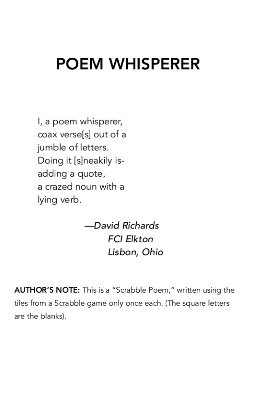 POEM WHISPERER  I, a poem whisperer, coax verse[s] out of a jumble of letters. Doing it [s]neakily is- adding a quote,  a crazed noun with a lying verb.  —David Richards FCI Elkton Lisbon, Ohio  AUTHOR’S NOTE: This is a “Scrabble Poem, " written using the tiles from a Scrabble game only once each. (The square letters are the blanks). 